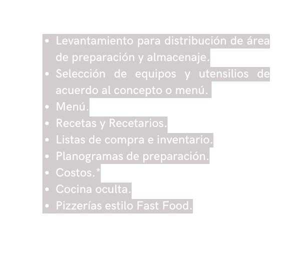 Levantamiento para distribución de área de preparación y almacenaje Selección de equipos y utensilios de acuerdo al concepto o menú Menú Recetas y Recetarios Listas de compra e inventario Planogramas de preparación Costos Cocina oculta Pizzerías estilo Fast Food